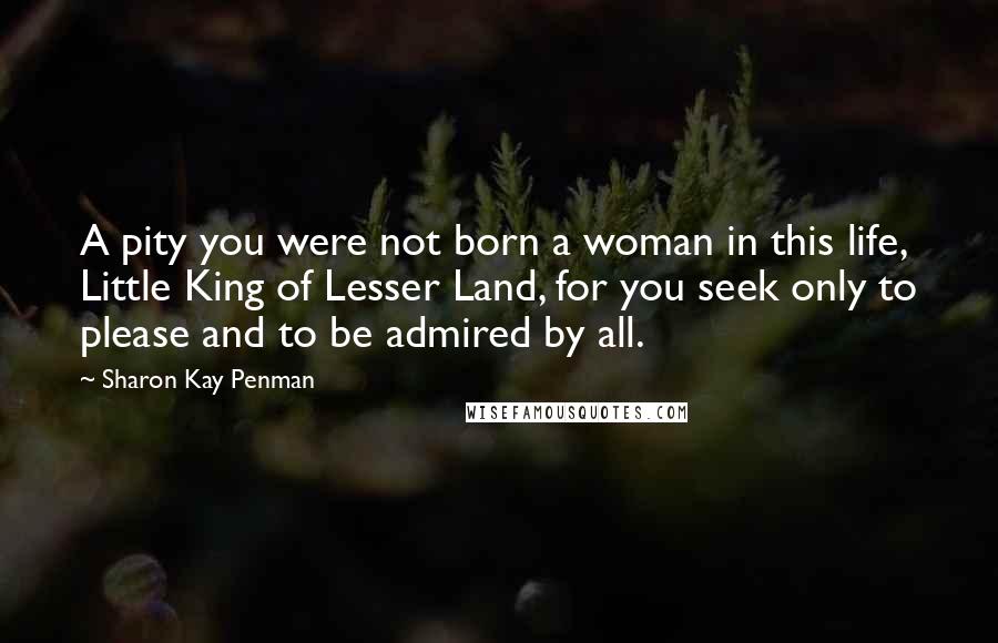 Sharon Kay Penman Quotes: A pity you were not born a woman in this life, Little King of Lesser Land, for you seek only to please and to be admired by all.