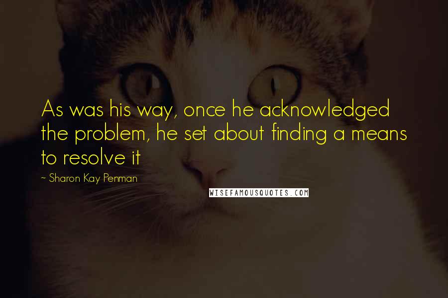 Sharon Kay Penman Quotes: As was his way, once he acknowledged the problem, he set about finding a means to resolve it