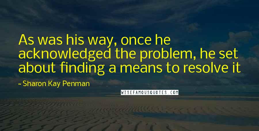Sharon Kay Penman Quotes: As was his way, once he acknowledged the problem, he set about finding a means to resolve it