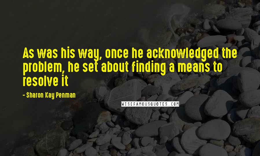 Sharon Kay Penman Quotes: As was his way, once he acknowledged the problem, he set about finding a means to resolve it