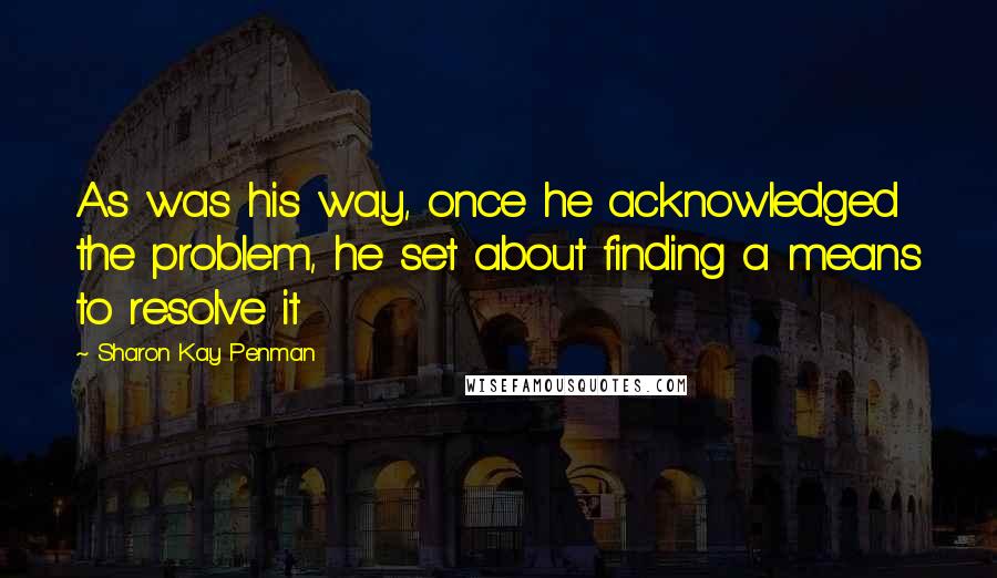 Sharon Kay Penman Quotes: As was his way, once he acknowledged the problem, he set about finding a means to resolve it