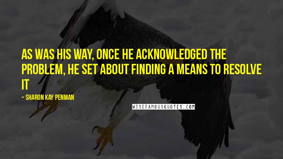 Sharon Kay Penman Quotes: As was his way, once he acknowledged the problem, he set about finding a means to resolve it