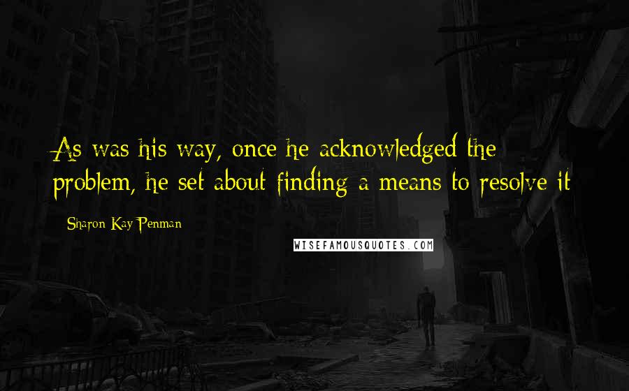 Sharon Kay Penman Quotes: As was his way, once he acknowledged the problem, he set about finding a means to resolve it