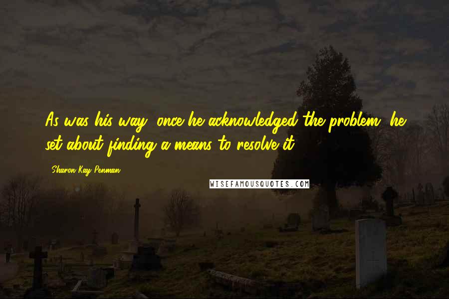 Sharon Kay Penman Quotes: As was his way, once he acknowledged the problem, he set about finding a means to resolve it