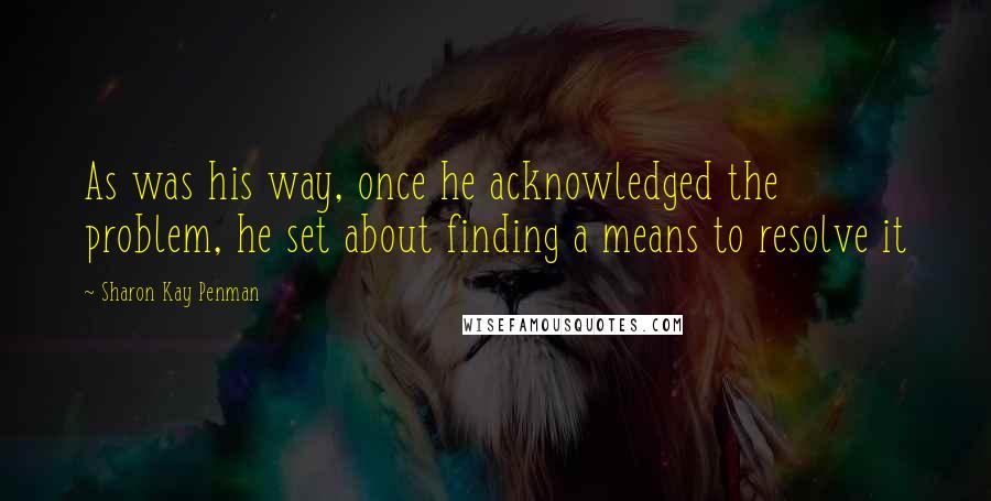 Sharon Kay Penman Quotes: As was his way, once he acknowledged the problem, he set about finding a means to resolve it