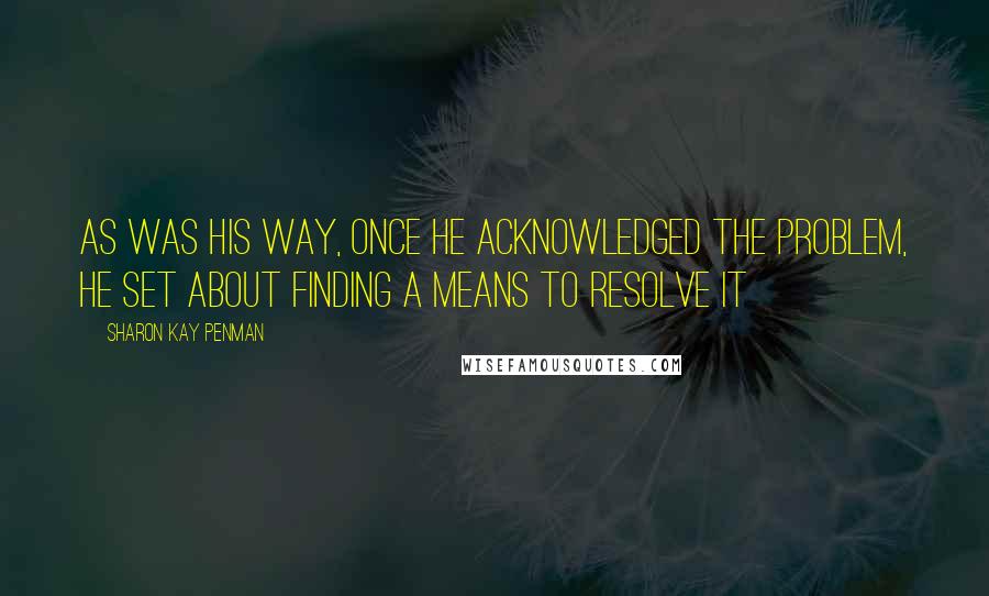 Sharon Kay Penman Quotes: As was his way, once he acknowledged the problem, he set about finding a means to resolve it