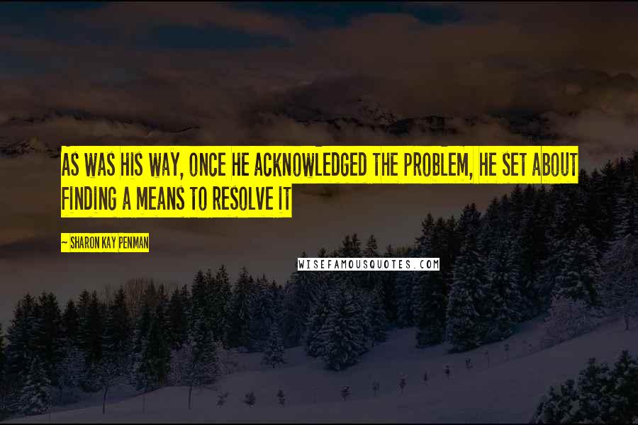 Sharon Kay Penman Quotes: As was his way, once he acknowledged the problem, he set about finding a means to resolve it