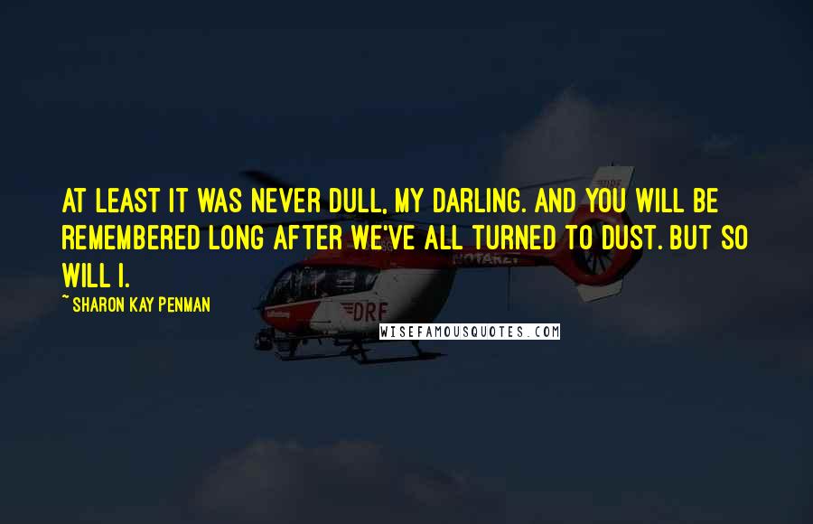 Sharon Kay Penman Quotes: At least it was never dull, my darling. And you will be remembered long after we've all turned to dust. But so will I.