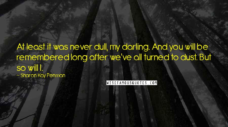 Sharon Kay Penman Quotes: At least it was never dull, my darling. And you will be remembered long after we've all turned to dust. But so will I.