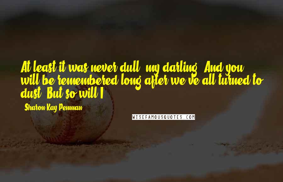 Sharon Kay Penman Quotes: At least it was never dull, my darling. And you will be remembered long after we've all turned to dust. But so will I.