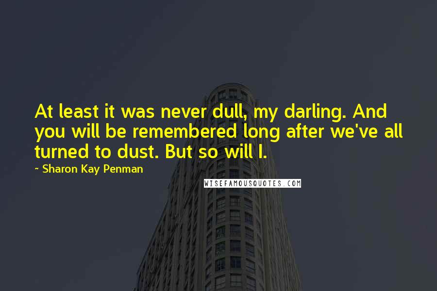 Sharon Kay Penman Quotes: At least it was never dull, my darling. And you will be remembered long after we've all turned to dust. But so will I.