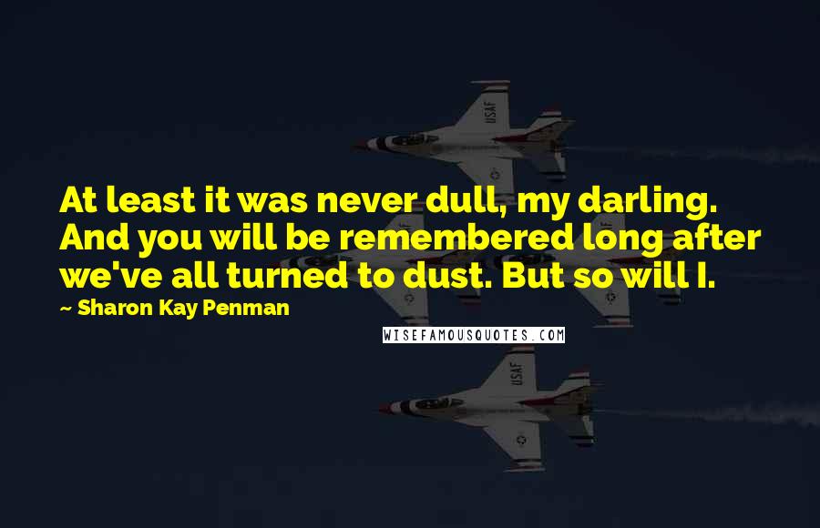 Sharon Kay Penman Quotes: At least it was never dull, my darling. And you will be remembered long after we've all turned to dust. But so will I.