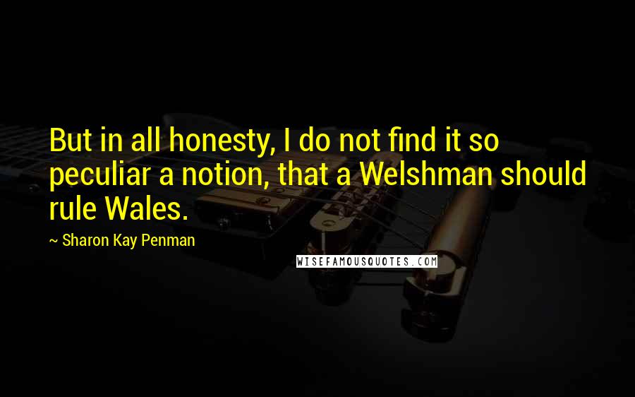 Sharon Kay Penman Quotes: But in all honesty, I do not find it so peculiar a notion, that a Welshman should rule Wales.