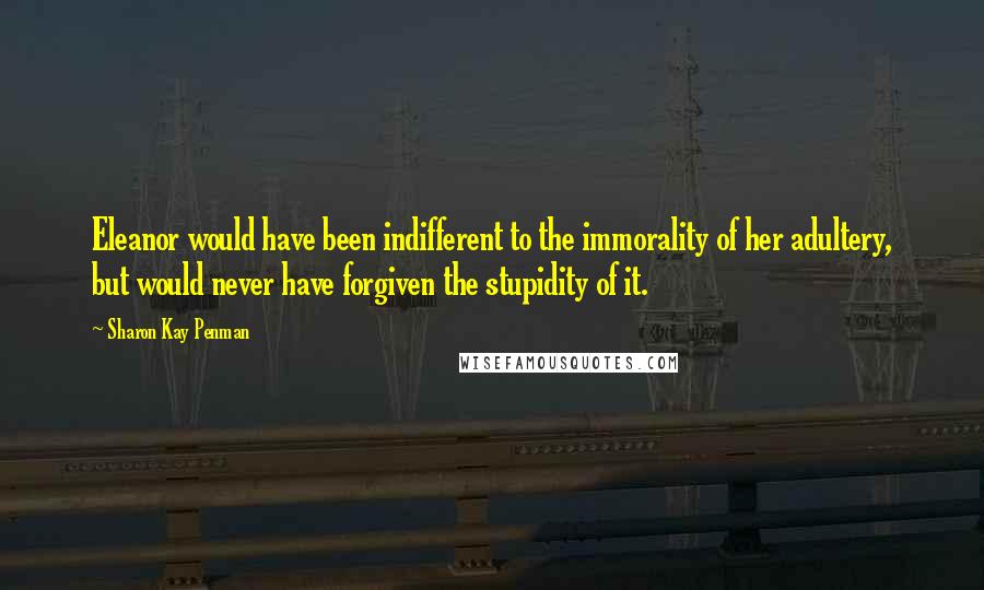 Sharon Kay Penman Quotes: Eleanor would have been indifferent to the immorality of her adultery, but would never have forgiven the stupidity of it.