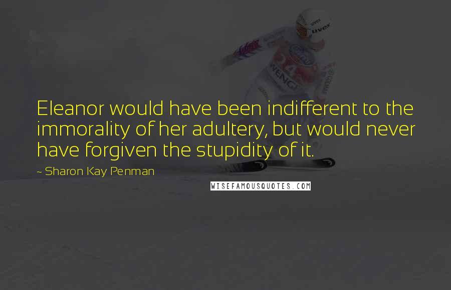 Sharon Kay Penman Quotes: Eleanor would have been indifferent to the immorality of her adultery, but would never have forgiven the stupidity of it.