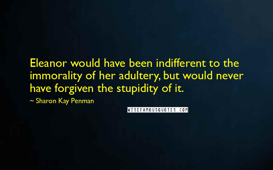 Sharon Kay Penman Quotes: Eleanor would have been indifferent to the immorality of her adultery, but would never have forgiven the stupidity of it.