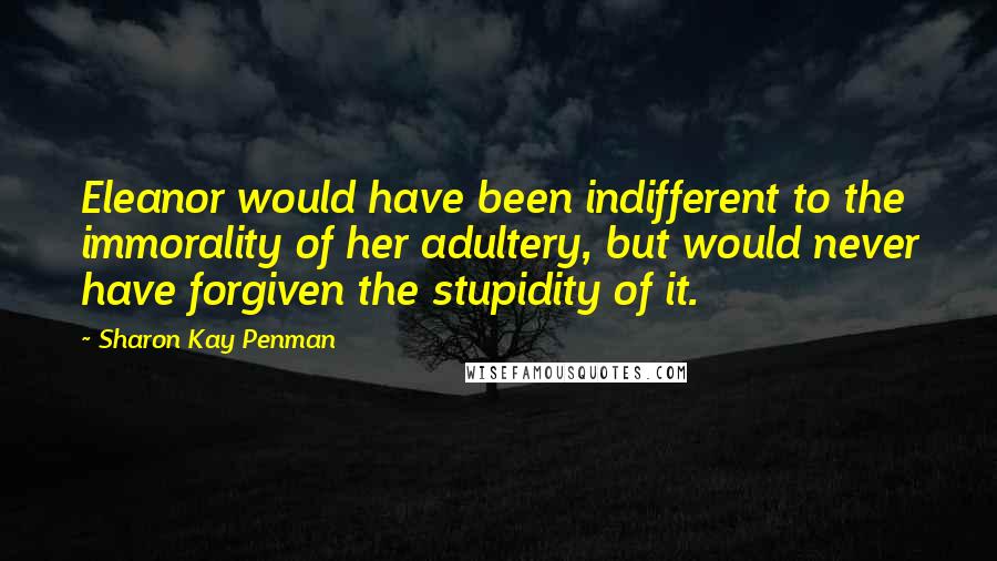 Sharon Kay Penman Quotes: Eleanor would have been indifferent to the immorality of her adultery, but would never have forgiven the stupidity of it.