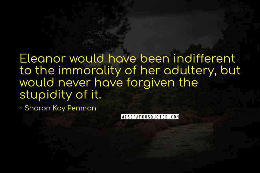 Sharon Kay Penman Quotes: Eleanor would have been indifferent to the immorality of her adultery, but would never have forgiven the stupidity of it.