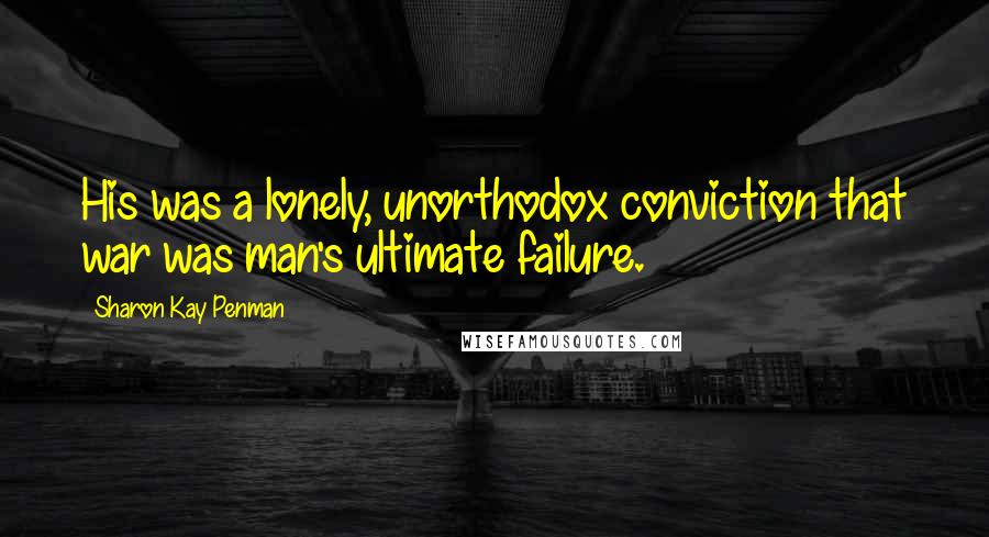 Sharon Kay Penman Quotes: His was a lonely, unorthodox conviction that war was man's ultimate failure.