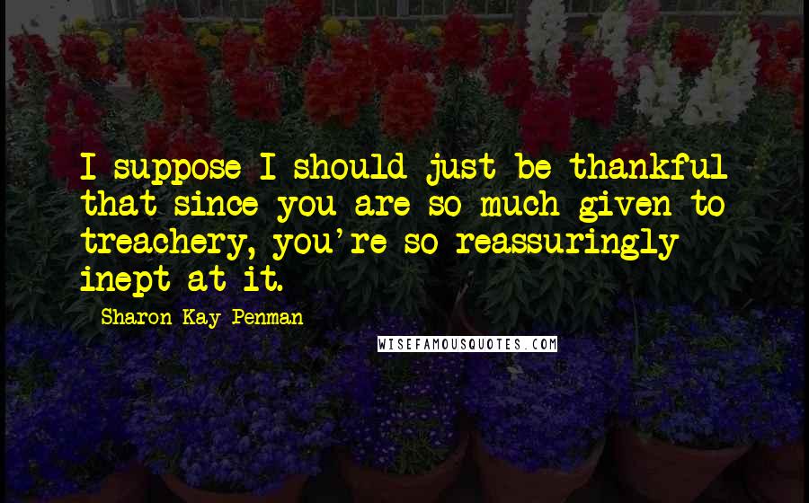 Sharon Kay Penman Quotes: I suppose I should just be thankful that since you are so much given to treachery, you're so reassuringly inept at it.