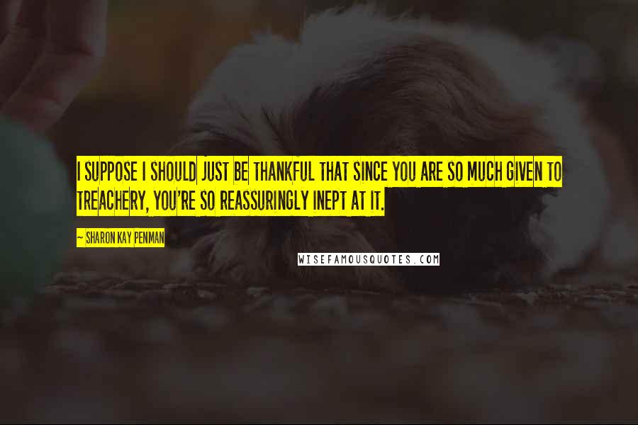 Sharon Kay Penman Quotes: I suppose I should just be thankful that since you are so much given to treachery, you're so reassuringly inept at it.