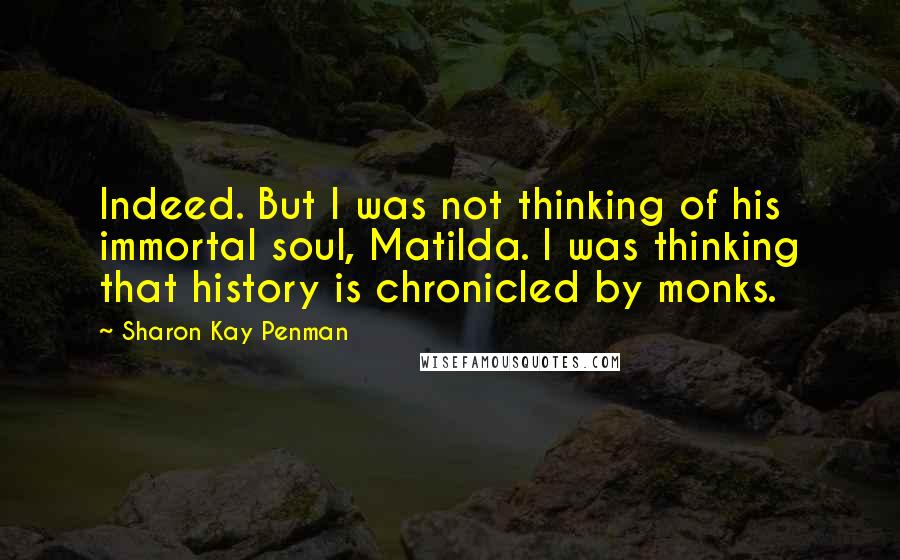 Sharon Kay Penman Quotes: Indeed. But I was not thinking of his immortal soul, Matilda. I was thinking that history is chronicled by monks.