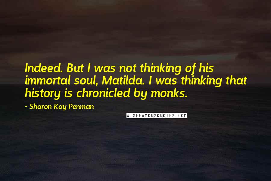 Sharon Kay Penman Quotes: Indeed. But I was not thinking of his immortal soul, Matilda. I was thinking that history is chronicled by monks.