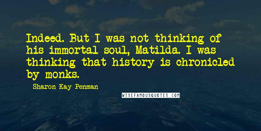 Sharon Kay Penman Quotes: Indeed. But I was not thinking of his immortal soul, Matilda. I was thinking that history is chronicled by monks.