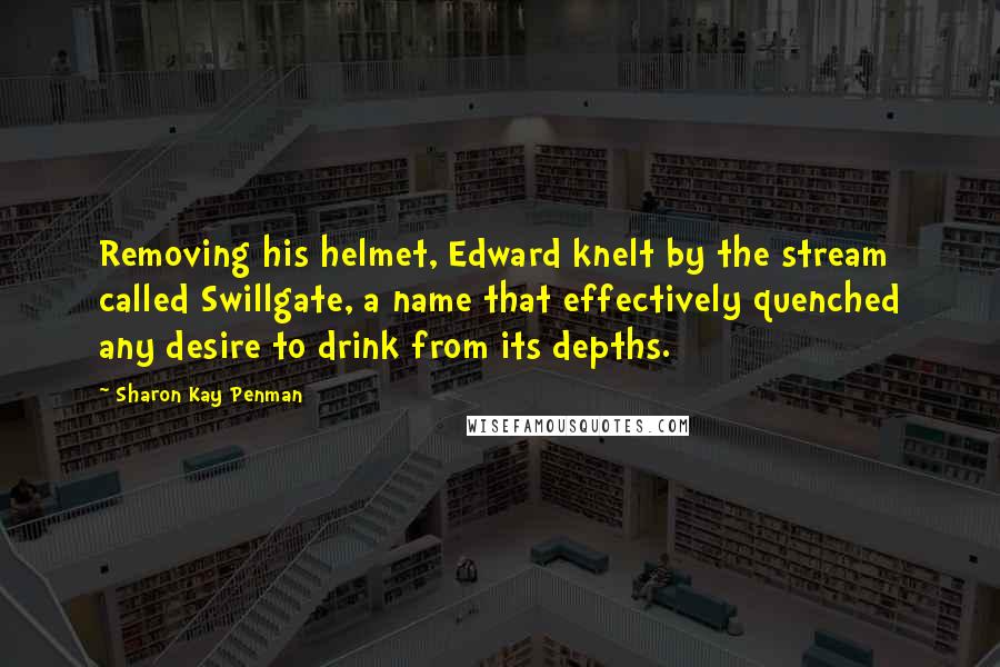 Sharon Kay Penman Quotes: Removing his helmet, Edward knelt by the stream called Swillgate, a name that effectively quenched any desire to drink from its depths.