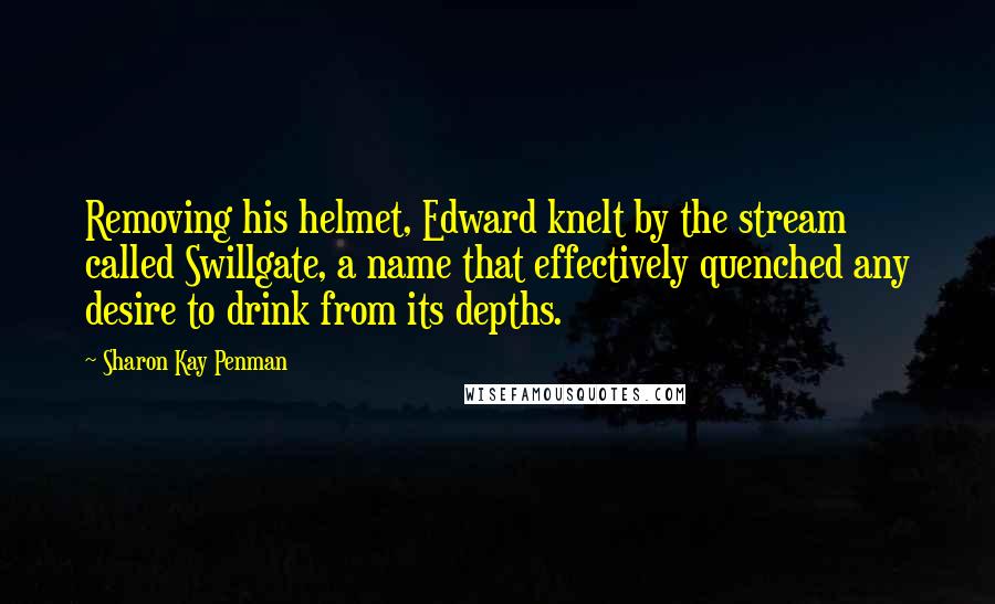 Sharon Kay Penman Quotes: Removing his helmet, Edward knelt by the stream called Swillgate, a name that effectively quenched any desire to drink from its depths.