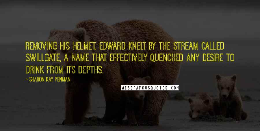 Sharon Kay Penman Quotes: Removing his helmet, Edward knelt by the stream called Swillgate, a name that effectively quenched any desire to drink from its depths.