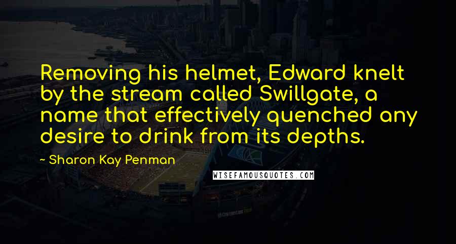 Sharon Kay Penman Quotes: Removing his helmet, Edward knelt by the stream called Swillgate, a name that effectively quenched any desire to drink from its depths.