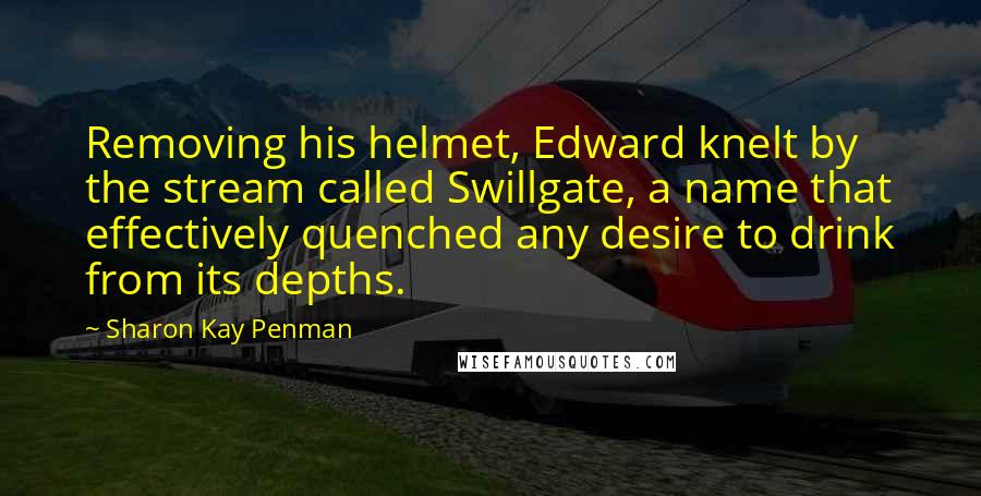 Sharon Kay Penman Quotes: Removing his helmet, Edward knelt by the stream called Swillgate, a name that effectively quenched any desire to drink from its depths.