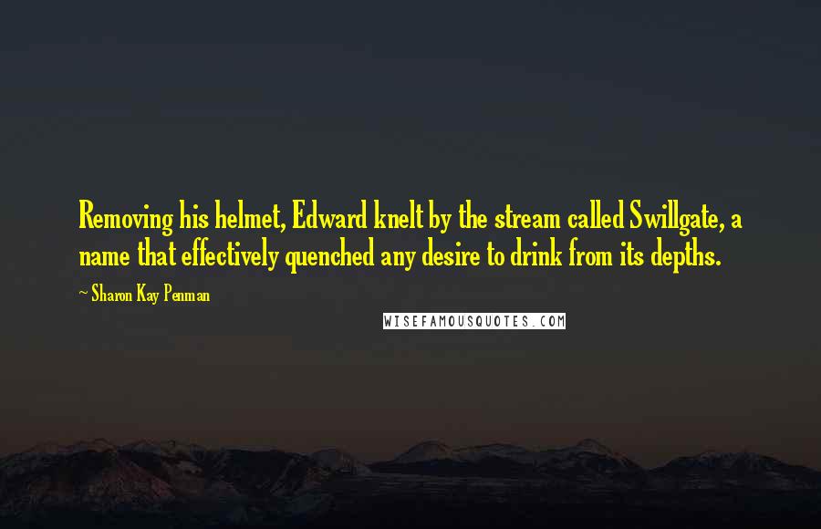 Sharon Kay Penman Quotes: Removing his helmet, Edward knelt by the stream called Swillgate, a name that effectively quenched any desire to drink from its depths.