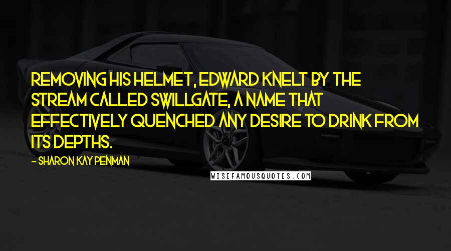 Sharon Kay Penman Quotes: Removing his helmet, Edward knelt by the stream called Swillgate, a name that effectively quenched any desire to drink from its depths.