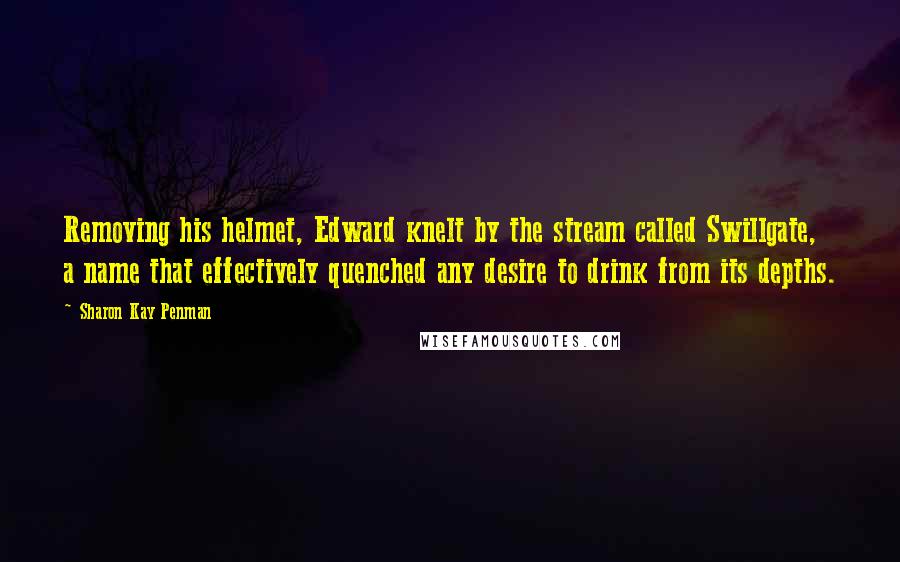 Sharon Kay Penman Quotes: Removing his helmet, Edward knelt by the stream called Swillgate, a name that effectively quenched any desire to drink from its depths.