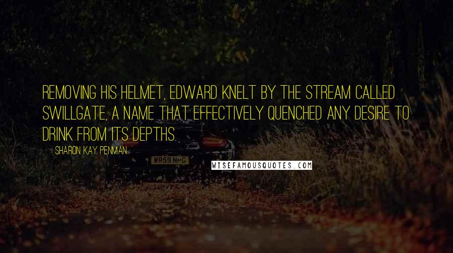 Sharon Kay Penman Quotes: Removing his helmet, Edward knelt by the stream called Swillgate, a name that effectively quenched any desire to drink from its depths.