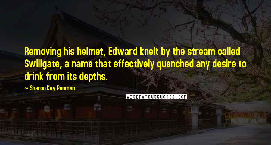 Sharon Kay Penman Quotes: Removing his helmet, Edward knelt by the stream called Swillgate, a name that effectively quenched any desire to drink from its depths.