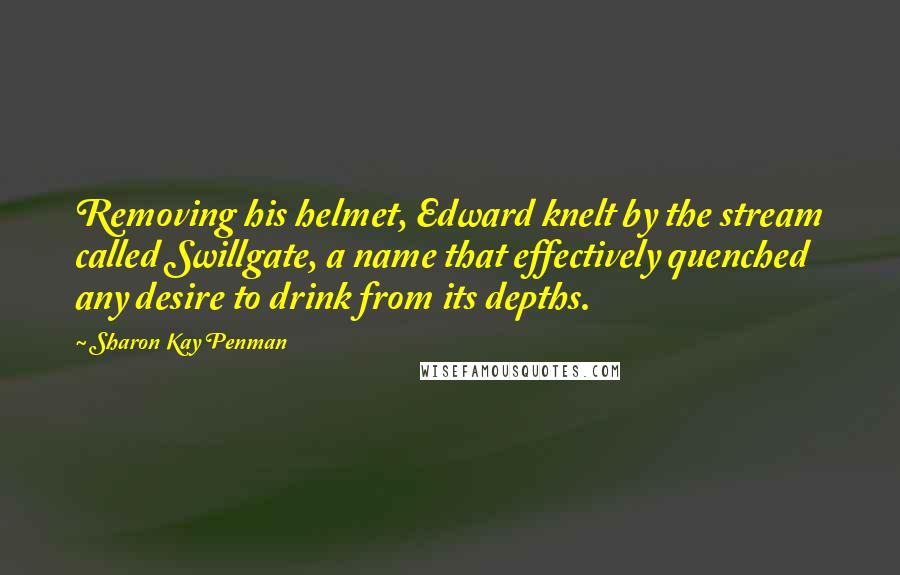 Sharon Kay Penman Quotes: Removing his helmet, Edward knelt by the stream called Swillgate, a name that effectively quenched any desire to drink from its depths.