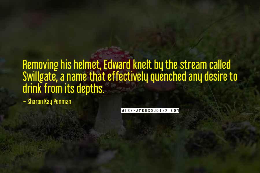 Sharon Kay Penman Quotes: Removing his helmet, Edward knelt by the stream called Swillgate, a name that effectively quenched any desire to drink from its depths.