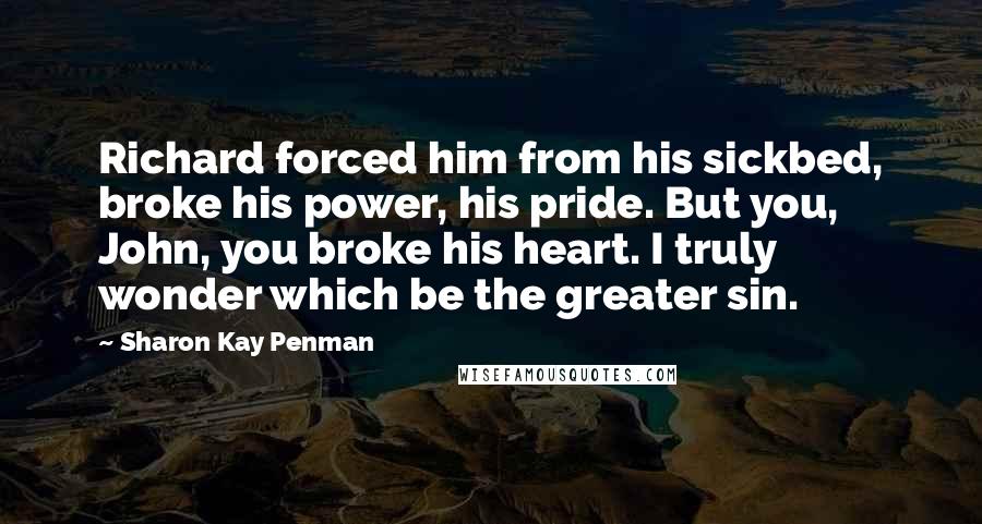 Sharon Kay Penman Quotes: Richard forced him from his sickbed, broke his power, his pride. But you, John, you broke his heart. I truly wonder which be the greater sin.