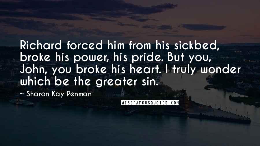 Sharon Kay Penman Quotes: Richard forced him from his sickbed, broke his power, his pride. But you, John, you broke his heart. I truly wonder which be the greater sin.
