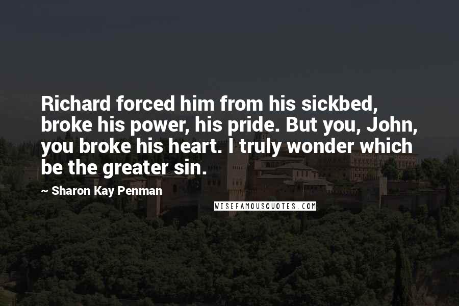 Sharon Kay Penman Quotes: Richard forced him from his sickbed, broke his power, his pride. But you, John, you broke his heart. I truly wonder which be the greater sin.