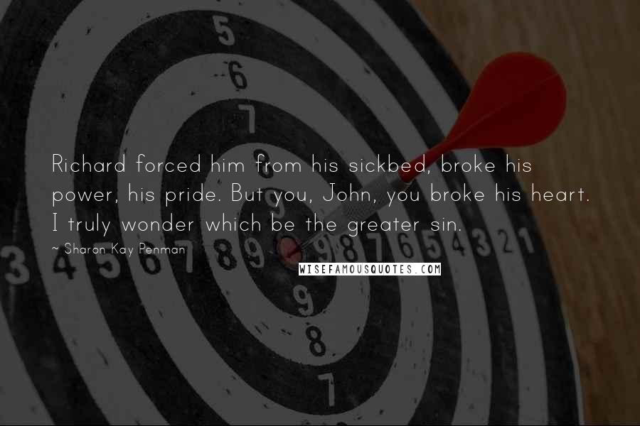 Sharon Kay Penman Quotes: Richard forced him from his sickbed, broke his power, his pride. But you, John, you broke his heart. I truly wonder which be the greater sin.