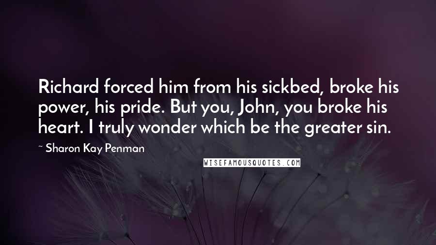 Sharon Kay Penman Quotes: Richard forced him from his sickbed, broke his power, his pride. But you, John, you broke his heart. I truly wonder which be the greater sin.