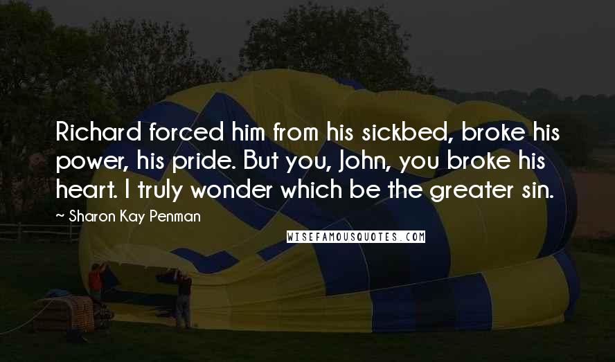 Sharon Kay Penman Quotes: Richard forced him from his sickbed, broke his power, his pride. But you, John, you broke his heart. I truly wonder which be the greater sin.