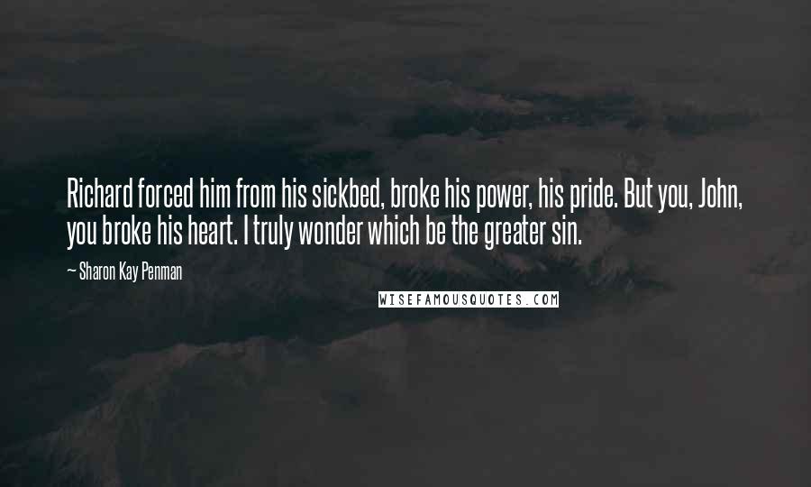 Sharon Kay Penman Quotes: Richard forced him from his sickbed, broke his power, his pride. But you, John, you broke his heart. I truly wonder which be the greater sin.