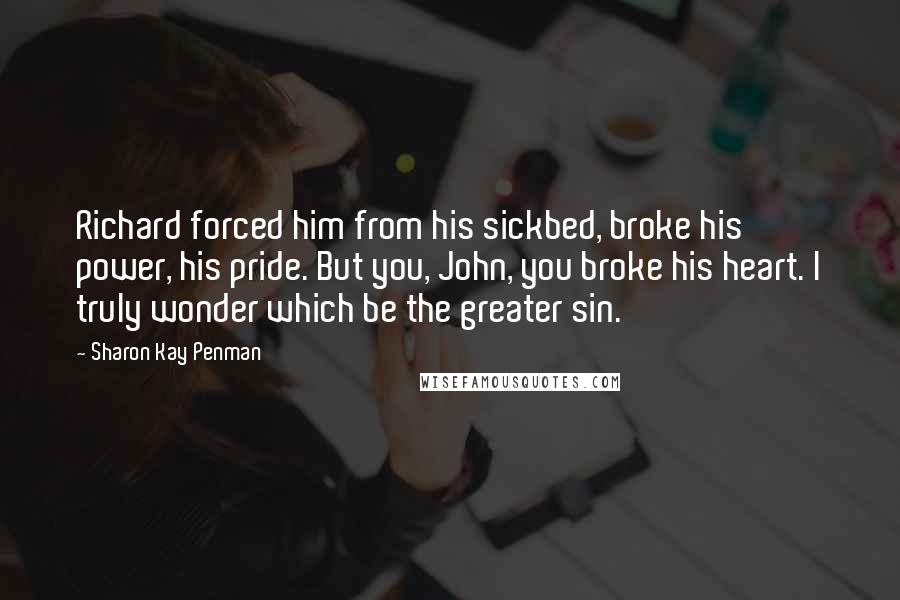 Sharon Kay Penman Quotes: Richard forced him from his sickbed, broke his power, his pride. But you, John, you broke his heart. I truly wonder which be the greater sin.