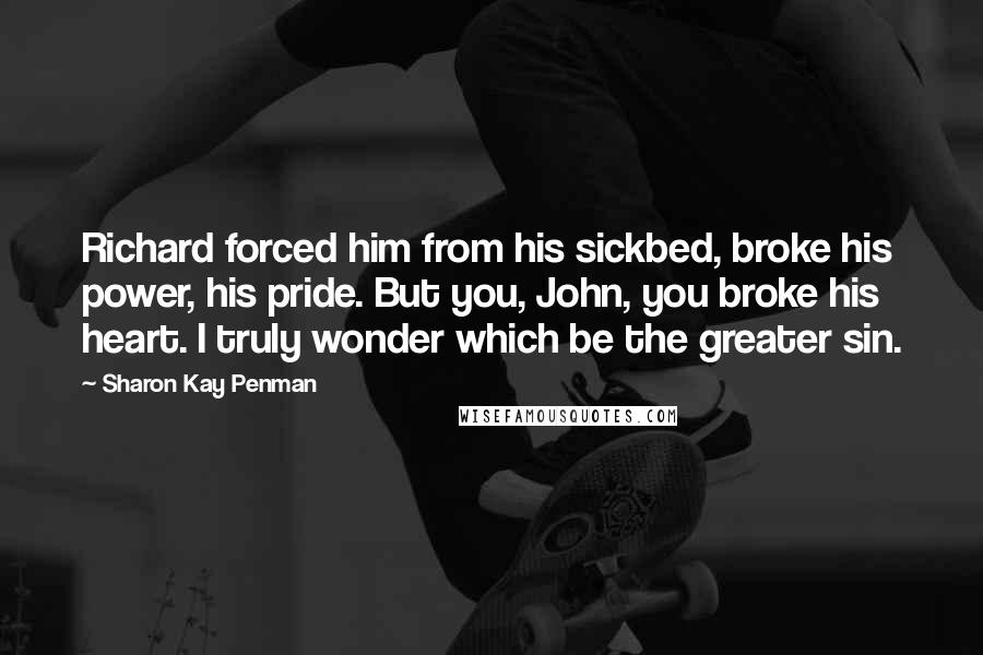 Sharon Kay Penman Quotes: Richard forced him from his sickbed, broke his power, his pride. But you, John, you broke his heart. I truly wonder which be the greater sin.