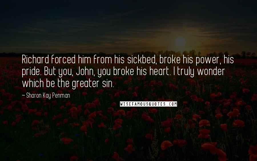 Sharon Kay Penman Quotes: Richard forced him from his sickbed, broke his power, his pride. But you, John, you broke his heart. I truly wonder which be the greater sin.